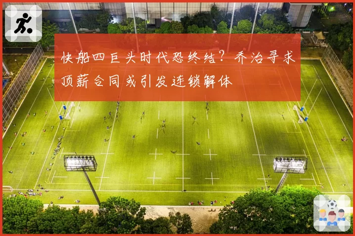 快船四巨头时代恐终结?乔治寻求顶薪合同或引发连锁解体