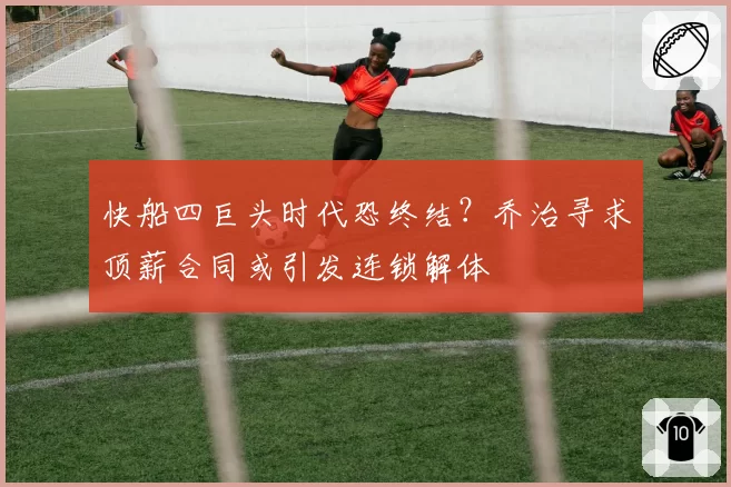 快船四巨头时代恐终结?乔治寻求顶薪合同或引发连锁解体