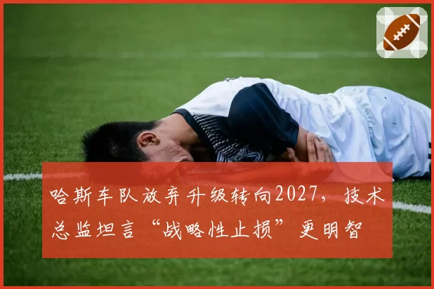 哈斯车队放弃升级转向2027，技术总监坦言“战略性止损”更明智
