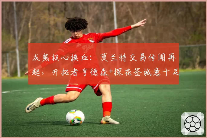 灰熊核心换血：莫兰特交易传闻再起，开拓者亨德森+探花签诚意十足