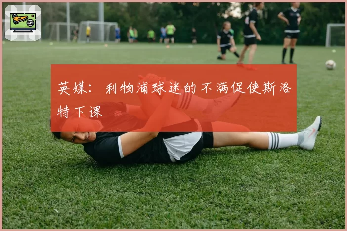 英媒：利物浦球迷的不满促使斯洛特下课