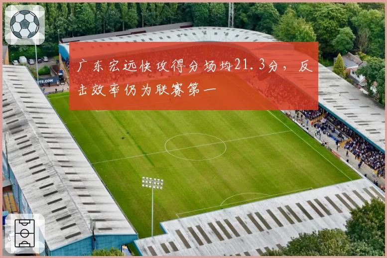 广东宏远快攻得分场均21.3分，反击效率仍为联赛第一