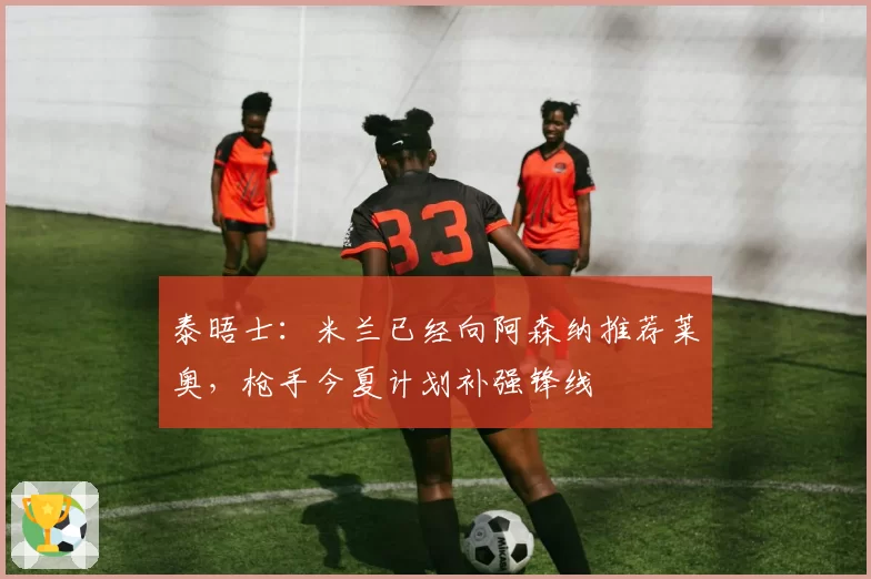 泰晤士：米兰已经向阿森纳推荐莱奥，枪手今夏计划补强锋线
