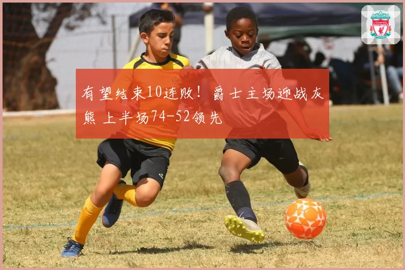 有望结束10连败!爵士主场迎战灰熊 上半场74-52领先