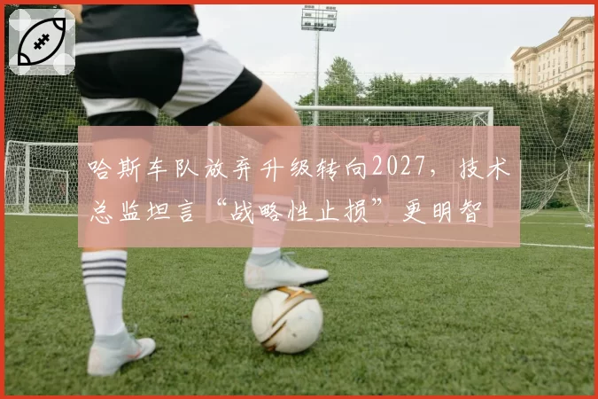 哈斯车队放弃升级转向2027，技术总监坦言“战略性止损”更明智