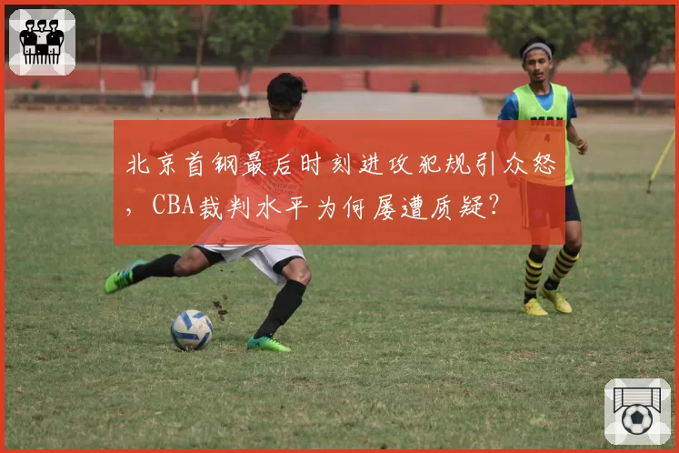 北京首钢最后时刻进攻犯规引众怒,CBA裁判水平为何屡遭质疑?