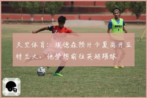 天空体育：埃德森预计今夏离开亚特兰大，他梦想前往英超踢球
