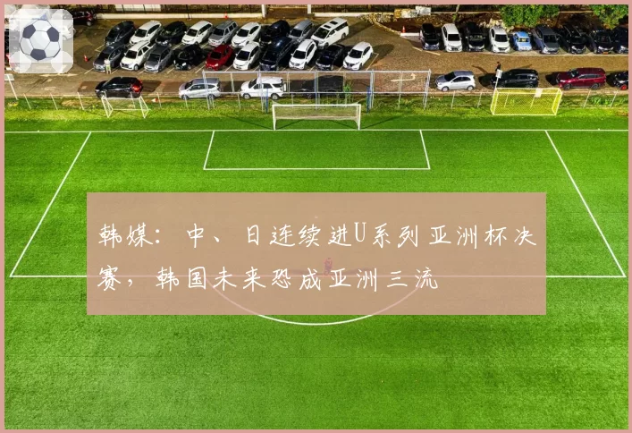 韩媒：中、日连续进U系列亚洲杯决赛，韩国未来恐成亚洲三流