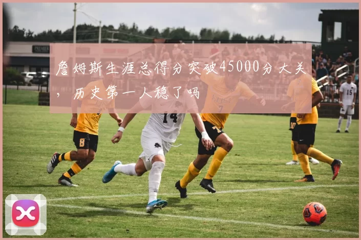 詹姆斯生涯总得分突破45000分大关，历史第一人稳了吗
