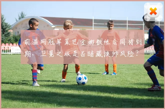前温网冠军莱巴金娜教练合同将到期,卫冕之旅是否暗藏换帅风险?