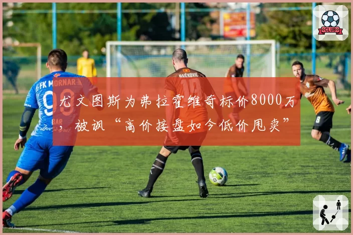 尤文图斯为弗拉霍维奇标价8000万,被讽“高价接盘如今低价甩卖”