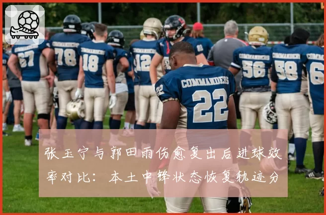 张玉宁与郭田雨伤愈复出后进球效率对比：本土中锋状态恢复轨迹分析