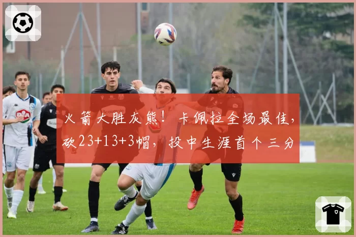 火箭大胜灰熊!卡佩拉全场最佳,砍23+13+3帽,投中生涯首个三分