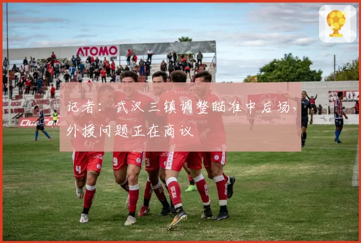 记者:武汉三镇调整瞄准中后场,外援问题正在商议