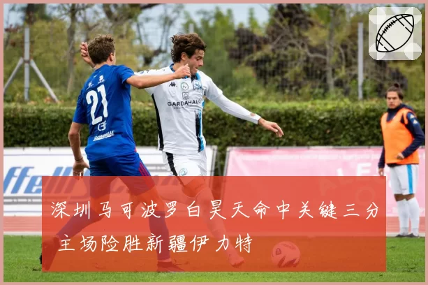 深圳马可波罗白昊天命中关键三分 主场险胜新疆伊力特