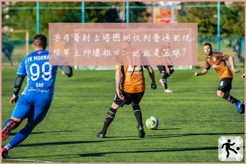 字母哥肘击塔图姆仅判普通犯规，绿军主帅爆粗口：这就是篮球？