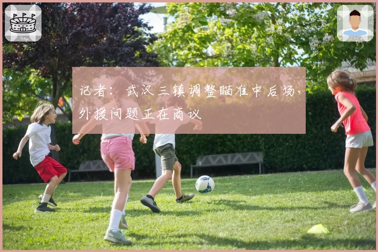 记者:武汉三镇调整瞄准中后场,外援问题正在商议