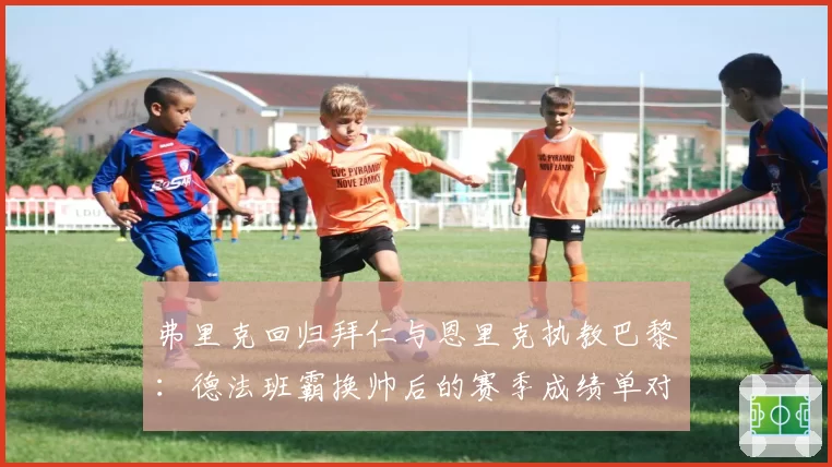 弗里克回归拜仁与恩里克执教巴黎:德法班霸换帅后的赛季成绩单对比