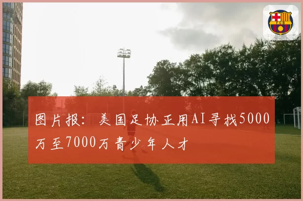 图片报：美国足协正用AI寻找5000万至7000万青少年人才