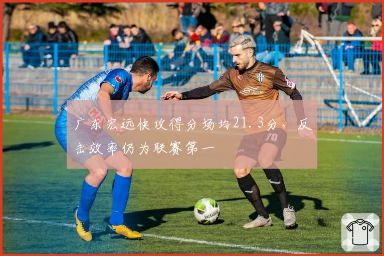 广东宏远快攻得分场均21.3分，反击效率仍为联赛第一