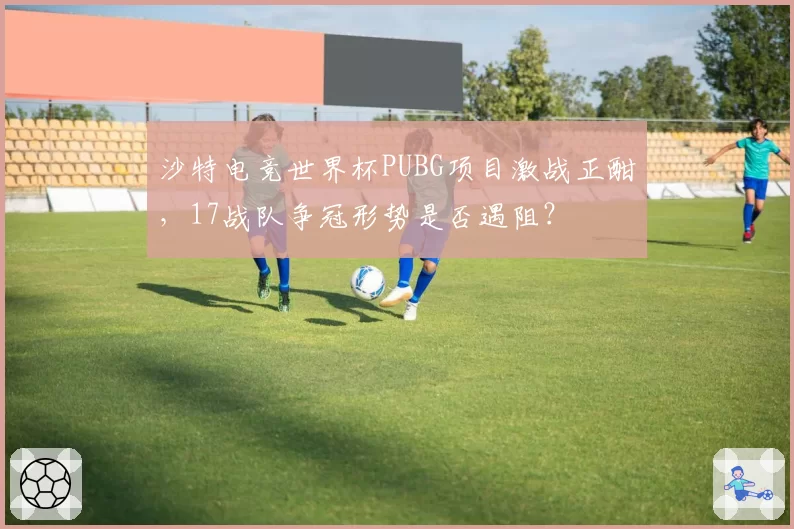 沙特电竞世界杯PUBG项目激战正酣，17战队争冠形势是否遇阻？