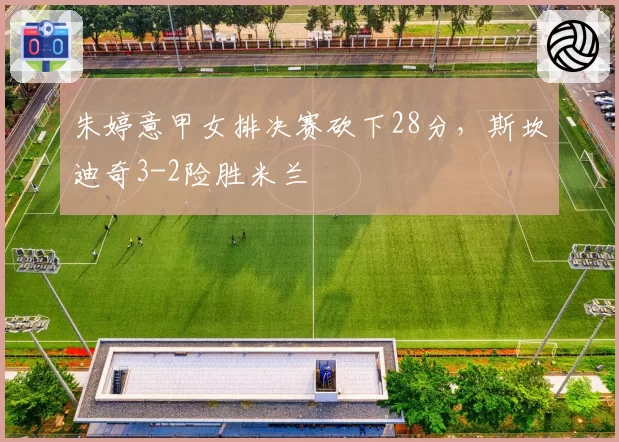 朱婷意甲女排决赛砍下28分，斯坎迪奇3-2险胜米兰