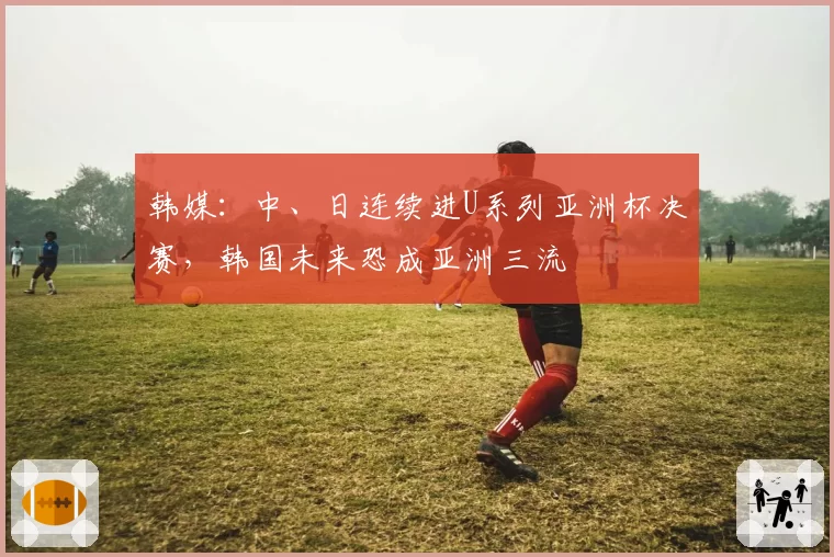 韩媒：中、日连续进U系列亚洲杯决赛，韩国未来恐成亚洲三流