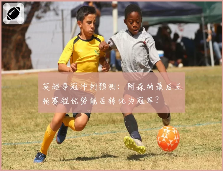 英超争冠冲刺预测：阿森纳最后五轮赛程优势能否转化为冠军？