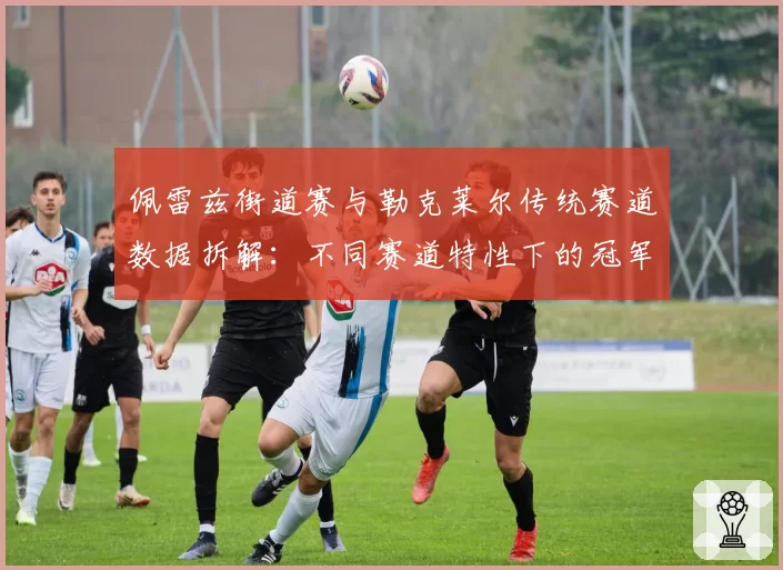 佩雷兹街道赛与勒克莱尔传统赛道数据拆解：不同赛道特性下的冠军变量
