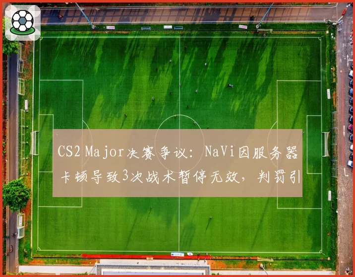 CS2 Major决赛争议:NaVi因服务器卡顿导致3次战术暂停无效,判罚引发冲突