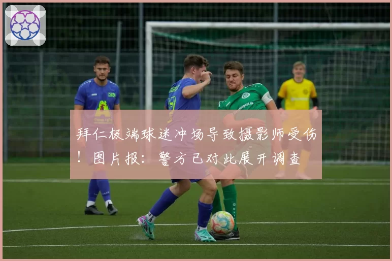 拜仁极端球迷冲场导致摄影师受伤！图片报：警方已对此展开调查