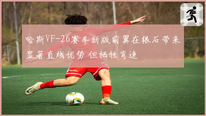 哈斯VF-26赛车新版前翼在银石带来显著直线优势 但牺牲弯速