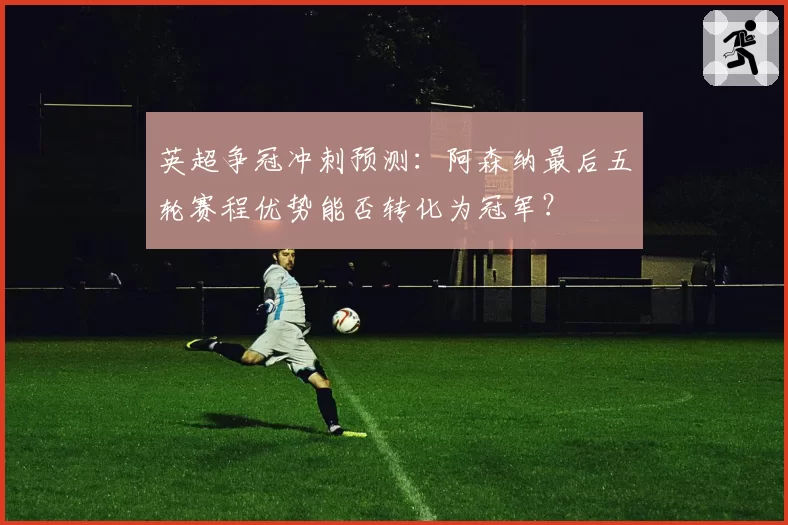 英超争冠冲刺预测：阿森纳最后五轮赛程优势能否转化为冠军？