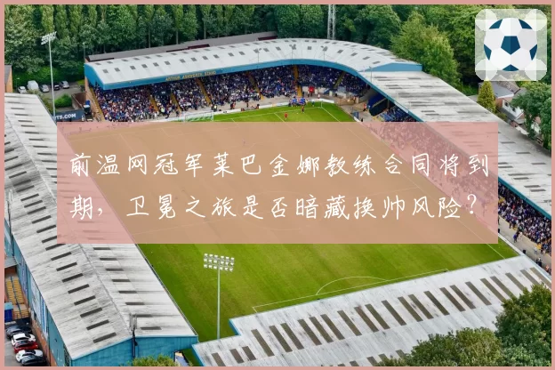 前温网冠军莱巴金娜教练合同将到期,卫冕之旅是否暗藏换帅风险?