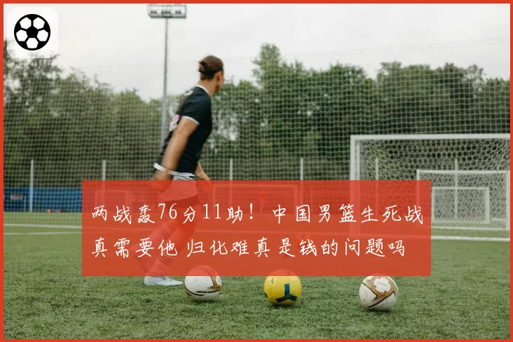 两战轰76分11助！中国男篮生死战真需要他 归化难真是钱的问题吗