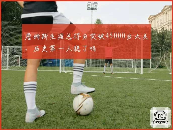詹姆斯生涯总得分突破45000分大关，历史第一人稳了吗