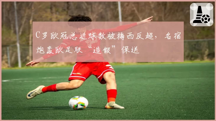 C罗欧冠总进球数被梅西反超，名宿炮轰欧足联“造假”保送