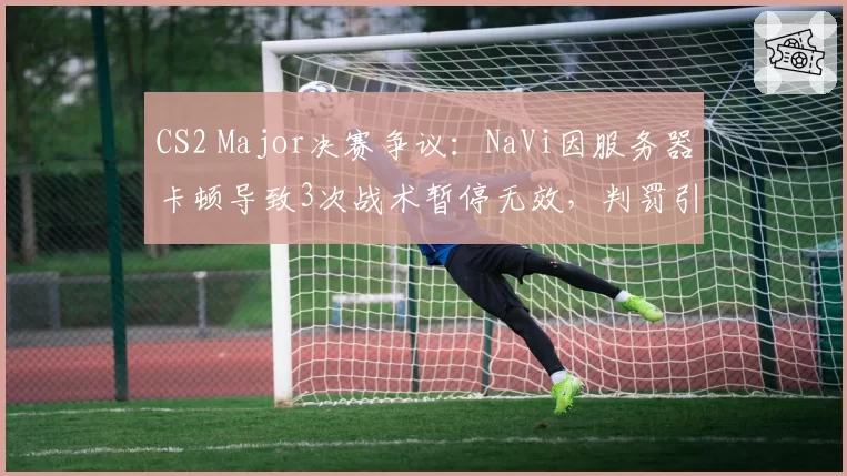 CS2 Major决赛争议:NaVi因服务器卡顿导致3次战术暂停无效,判罚引发冲突