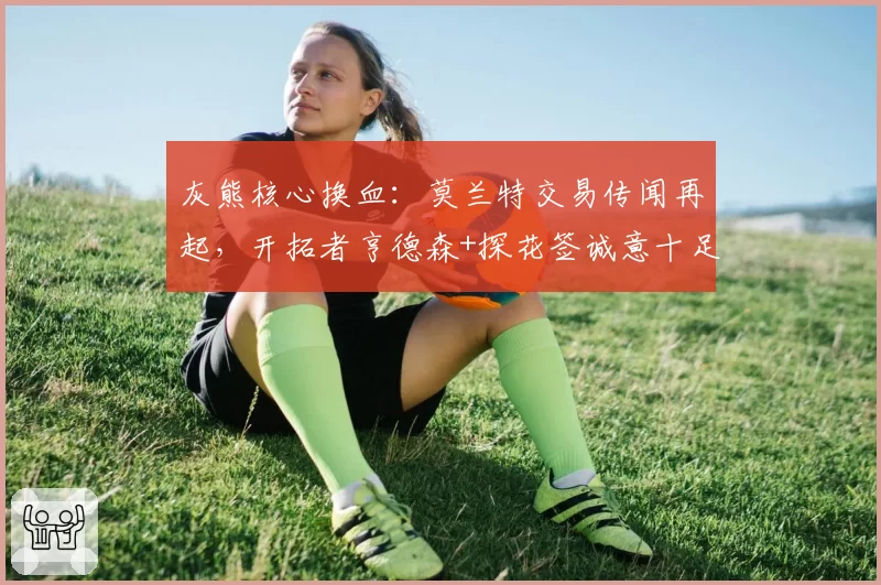 灰熊核心换血：莫兰特交易传闻再起，开拓者亨德森+探花签诚意十足