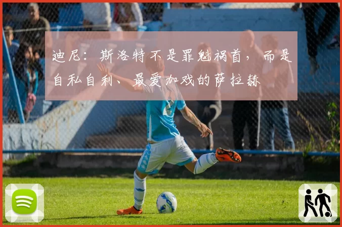 迪尼：斯洛特不是罪魁祸首，而是自私自利、最爱加戏的萨拉赫