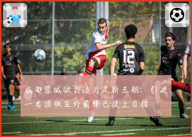 成都蓉城欲打造川足新王朝：引进一名顶级亚外前锋已提上日程