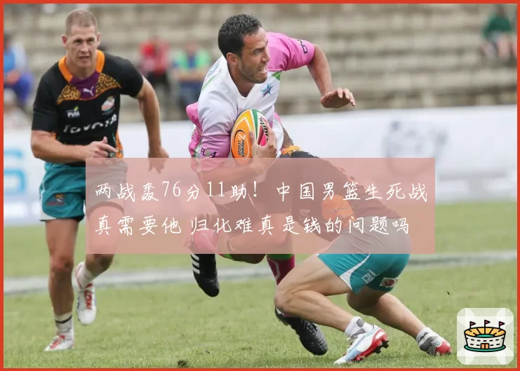 两战轰76分11助！中国男篮生死战真需要他 归化难真是钱的问题吗